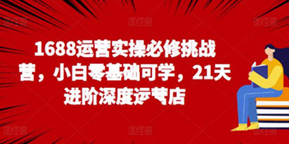 1688运营实操必修挑战营，21天进阶深度运营店，小白零基础可学