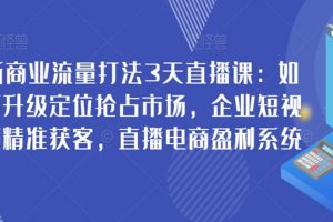 新商业流量打法3天直播课：如何升级定位抢占市场，企业短视频精准获客，直播电商盈利系统