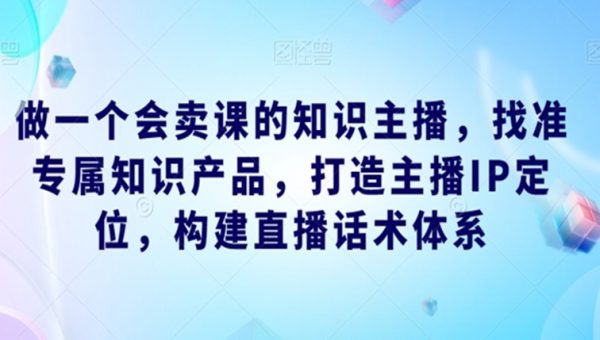 做一个会卖课的知识主播，找准专属知识产品，打造主播IP定位，构建直播话术体系