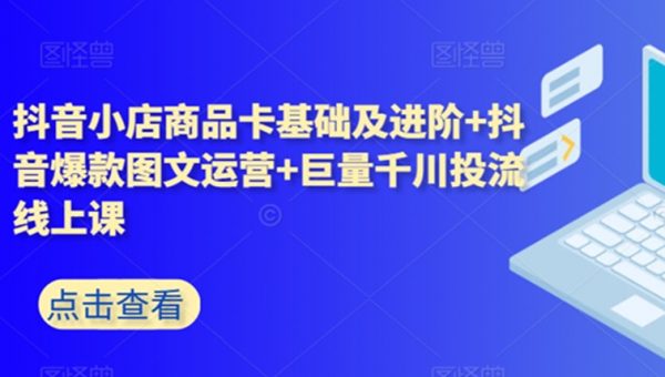 抖音小店商品卡基础及进阶+抖音爆款图文运营+巨量千川投流线上课