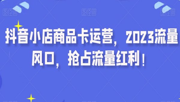 抖音小店商品卡运营，2023流量风口，抢占流量红利！