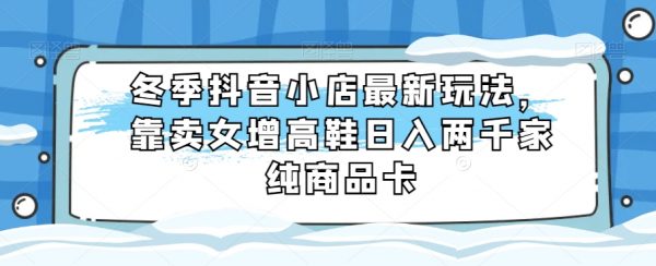 冬季抖音小店最新玩法，靠卖女增高鞋日入两千家纯商品卡