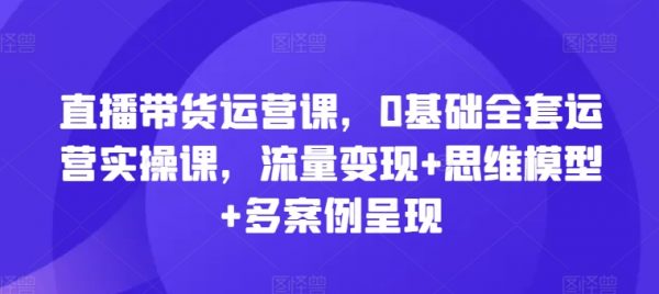 直播带货运营教程，0基础全套运营实操课，流量变现+思维模型+多案例呈现