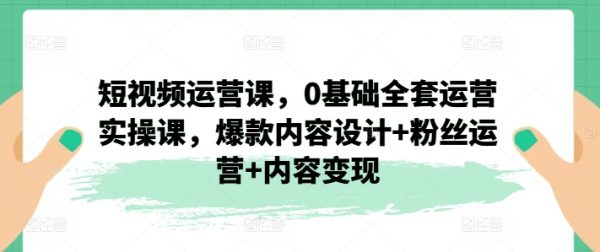 短视频运营教程，0基础全套运营，爆款内容设计+粉丝运营+内容变现