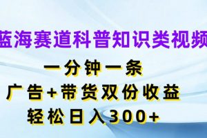 蓝海赛道科普知识类视频，一分钟一条，广告+带货双份收益，轻松日入300+