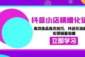 抖音小店精细化运营，高效选品，抖店引流新玩法技巧，实现销量倍增